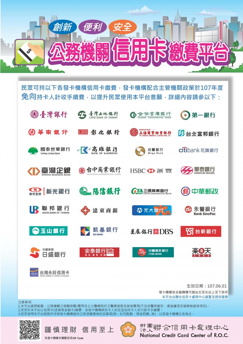  創新便利安全 公務機關信用卡繳費平台 民眾可持以下各發卡機構信用卡繳費 發卡機構配合主管機關政策於107年度免向持卡人計收手續費 以提升民眾使用本平台意願  發卡機構有 1臺灣銀行 2台灣土地銀行 3合作金庫銀行 4第一銀行 5華南銀行 6彰化銀行 7上海商業儲蓄銀行 8 台北富邦銀行 9國泰世華銀行 10高雄銀行 11兆豐銀行 12花旗銀行 13臺灣企銀 14台中商業銀行 15滙豐銀行 16華泰銀行 17新光銀行 18陽信銀行 19三信商業銀行 20中華郵政 21聯邦銀行 22遠東商銀 23元大銀行 24永豐銀行 25玉山銀行 26凱基銀行 27星辰銀行 28台新銀行 29日盛銀行 30安泰銀行 31中國信託銀行 32樂天信用卡 33台灣永旺信用卡 
